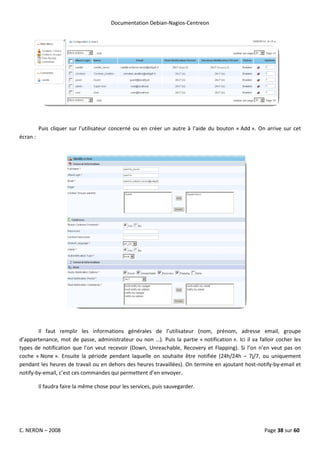 Documentation Debian-Nagios-Centreon




          Puis cliquer sur l’utilisateur concerné ou en créer un autre à l’aide du bouton « Add ». On arrive sur cet
écran :




        Il faut remplir les informations générales de l’utilisateur (nom, prénom, adresse email, groupe
d’appartenance, mot de passe, administrateur ou non …). Puis la partie « notification ». Ici il va falloir cocher les
types de notification que l’on veut recevoir (Down, Unreachable, Recovery et Flapping). Si l’on n’en veut pas on
coche « None ». Ensuite la période pendant laquelle on souhaite être notifiée (24h/24h – 7j/7, ou uniquement
pendant les heures de travail ou en dehors des heures travaillées). On termine en ajoutant host-notify-by-email et
notify-by-email, c’est ces commandes qui permettent d’en envoyer.

          Il faudra faire la même chose pour les services, puis sauvegarder.




C. NERON – 2008                                                                                      Page 38 sur 60
 