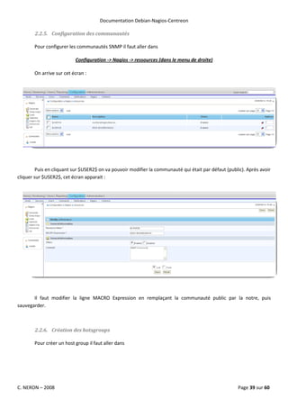 Documentation Debian-Nagios-Centreon

        2.2.5. Configuration des communautés

       Pour configurer les communautés SNMP il faut aller dans

                          Configuration -> Nagios -> ressources (dans le menu de droite)

       On arrive sur cet écran :




         Puis en cliquant sur $USER2$ on va pouvoir modifier la communauté qui était par défaut (public). Après avoir
cliquer sur $USER2$, cet écran apparait :




       Il faut modifier la ligne MACRO Expression en remplaçant la communauté public par la notre, puis
sauvegarder.



        2.2.6. Création des hotsgroups

       Pour créer un host group il faut aller dans




C. NERON – 2008                                                                                      Page 39 sur 60
 