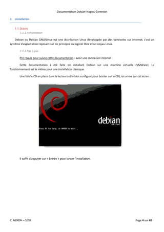 Documentation Debian-Nagios-Centreon

1. Installation


   1.1. DEBIAN
        1.1.1.Présentation

    Debian ou Debian GNU/Linux est une distribution Linux développée par des bénévoles sur internet; c'est un
système d'exploitation reposant sur les principes du logiciel libre et un noyau Linux.

       1.1.2.Pas à pas

       Pré requis pour suivre cette documentation : avoir une connexion internet

        Cette documentation à été faite en installant Debian sur une machine virtuelle (VMWare). Le
fonctionnement est le même pour une installation classique.

       Une fois le CD en place dans le lecteur (et le bios configuré pour booter sur le CD), on arrive sur cet écran :




       Il suffit d’appuyer sur « Entrée » pour lancer l’installation.




C. NERON – 2008                                                                                          Page 4 sur 60
 