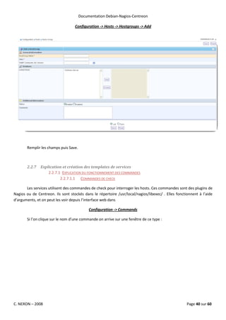 Documentation Debian-Nagios-Centreon

                                   Configuration -> Hosts -> Hostgroups -> Add




       Remplir les champs puis Save.



       2.2.7   Explication et création des templates de services
                   2.2.7.1 EXPLICATION DU FONCTIONNEMENT DES COMMANDES
                          2.2.7.1.1 COMMANDES DE CHECK

       Les services utilisent des commandes de check pour interroger les hosts. Ces commandes sont des plugins de
Nagios ou de Centreon. Ils sont stockés dans le répertoire /usr/local/nagios/libexec/ . Elles fonctionnent à l’aide
d’arguments, et on peut les voir depuis l’interface web dans

                                            Configuration -> Commands

       Si l’on clique sur le nom d’une commande on arrive sur une fenêtre de ce type :




C. NERON – 2008                                                                                     Page 40 sur 60
 