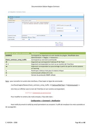 Documentation Debian-Nagios-Centreon




Elément de la ligne de commande      Signification
$USER1$                              Correspond au répertoire où sont stockés les plugins. Modifiable dans
                                     Administration -> Nagios -> ressource s
Check_centreon_snmp_traffic          Correspond au nom de la commande
-H                                   Argument qui correspond à l’adresse IP de l’host
-n –i                                Argument correspondant au nom ou au numéro de l’interface
-w                                   Argument correspondant au pourcentage à partir du quel le service passera
                                     en warning
-c                                   Pareil que ci-dessus mais pour le statut critique
-C                                   Communauté utilisée (cf 2.2.5)
-v                                   Version du protocole SNMP utilisée


Note : pour connaître le numéro des interfaces, il faut taper en ligne de commande :

       /usr/local/nagios/libexec/check_centreon_snmp_traffic –H l’adresseIPdel’Host –C laCommunauté –s

       Une liste va s’afficher avec le nom de l’interface et son numéro correspondant.

                             2.2.7.1.2. COMMANDES DE NOTIFICATION

       Pour modifier le contenu des mails envoyés, il faut aller dans :

                                     Configuration -> Command -> Notification

       Host-notify-by-email et notify-by-email permettent ces envoient. Il suffit de remplacer les mots souhaités et
de sauvegarder.




C. NERON – 2008                                                                                       Page 41 sur 60
 