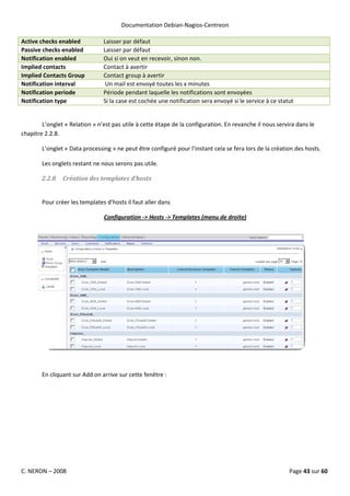 Documentation Debian-Nagios-Centreon

Active checks enabled           Laisser par défaut
Passive checks enabled          Laisser par défaut
Notification enabled            Oui si on veut en recevoir, sinon non.
Implied contacts                Contact à avertir
Implied Contacts Group          Contact group à avertir
Notification interval            Un mail est envoyé toutes les x minutes
Notification periode            Période pendant laquelle les notifications sont envoyées
Notification type               Si la case est cochée une notification sera envoyé si le service à ce statut


        L’onglet « Relation » n’est pas utile à cette étape de la configuration. En revanche il nous servira dans le
chapitre 2.2.8.

        L’onglet « Data processing » ne peut être configuré pour l’instant cela se fera lors de la création des hosts.

        Les onglets restant ne nous serons pas utile.

        2.2.8   Création des templates d’hosts


        Pour créer les templates d’hosts il faut aller dans

                                Configuration -> Hosts -> Templates (menu de droite)




        En cliquant sur Add on arrive sur cette fenêtre :




C. NERON – 2008                                                                                           Page 43 sur 60
 