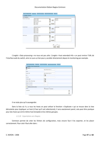 Documentation Debian-Nagios-Centreon




         L’onglet « Data processing » ne nous est pas utile. L’onglet « host extended info » on peut rentrer l’URL de
l’interface web du switch, ainsi on aura un lien pour y accéder directement depuis le monitoring par exemple.




       Il ne reste plus qu’à sauvegarder.

       Dans la liste où il y a tous les hosts on peut utiliser la fonction « Duplicate » qui se trouve dans la liste
déroulante pour dupliquer un host (il faut qu’il soit sélectionné), il sera exactement pareil, cela peut être pratique
pour des hosts qui ont le même host template et les mêmes groupes.

             2.2.10 Exportation vers Nagios

        Centreon permet de créer les fichiers de configuration, mais encore faut il les exporter, et les placer
correctement. Pour cela il faut aller dans :




C. NERON – 2008                                                                                       Page 47 sur 60
 