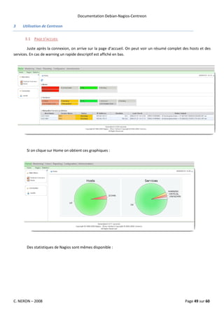 Documentation Debian-Nagios-Centreon

3    Utilisation de Centreon


      3.1 PAGE D’ACCUEIL

        Juste après la connexion, on arrive sur la page d’accueil. On peut voir un résumé complet des hosts et des
services. En cas de warning un rapide descriptif est affiché en bas.




       Si on clique sur Home on obtient ces graphiques :




       Des statistiques de Nagios sont mêmes disponible :




C. NERON – 2008                                                                                    Page 49 sur 60
 