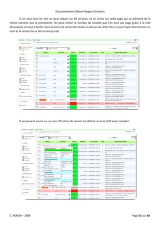 Documentation Debian-Nagios-Centreon

       Si on veut tous les voir on peut cliquer sur All services, et on arrive sur cette page qui se présente de la
même manière que la précédente. On peut choisir le nombre de résultat que l’on veut par page grâce à la liste
déroulante en haut à droite. Dans la barre de recherche située au dessus de cette liste on peut taper directement un
nom et la recherche se fait en temps réel.




       Si on passe la souris sur un nom d’host ou de service on obtient un descriptif assez complet :




C. NERON – 2008                                                                                         Page 51 sur 60
 