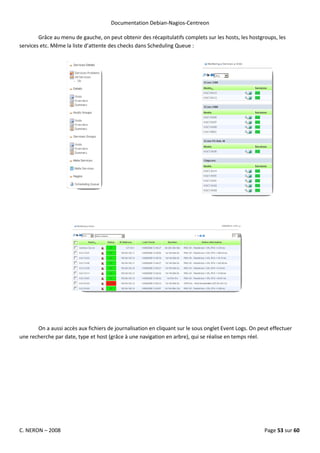 Documentation Debian-Nagios-Centreon

        Grâce au menu de gauche, on peut obtenir des récapitulatifs complets sur les hosts, les hostgroups, les
services etc. Même la liste d’attente des checks dans Scheduling Queue :




       On a aussi accès aux fichiers de journalisation en cliquant sur le sous onglet Event Logs. On peut effectuer
une recherche par date, type et host (grâce à une navigation en arbre), qui se réalise en temps réel.




C. NERON – 2008                                                                                        Page 53 sur 60
 
