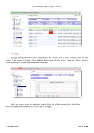 Documentation Debian-Nagios-Centreon




      3.3 VIEWS

        La page Views permet de visualiser les graphiques des services. Pour les voir il suffit de cocher les cases
voulues (il faut cliquer sur la petite flèche à gauche du nom pour dérouler la liste : Hostgroup – Host – Services).
Plusieurs graphiques peuvent être affichés en même temps.




       Grâce à la zone au dessus des graphiques on peut définir une période (soit prédéfinis dans la liste
déroulante, soit que l’on définit). Il faut ensuite cliquer sur Apply.




C. NERON – 2008                                                                                       Page 54 sur 60
 