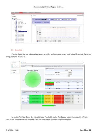 Documentation Debian-Nagios-Centreon




       3.4 REPORTING

       L’onglet Reporting est très pratique pour surveiller un hostgroup ou un host puisqu’il permet d’avoir un
aperçu complet de celui-ci.




       La partie d’en haut donne des indications sur l’host et la partie d’en bas sur les services associés à l’host.
Tout en bas (la barre horizontale verte) c’est une sorte de récapitulatif sur plusieurs jours.




C. NERON – 2008                                                                                           Page 55 sur 60
 