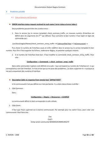 Documentation Debian-Nagios-Centreon

4    Problèmes possible


      4.1 ERREUR RENVOYE PAR CENTREON


       ERROR Interface status request received no such name 2 error status at error index 1

       Deux problèmes peuvent être lies à cette erreur :

       1. Dans le service (ou le service template) check_centreon_traffic, un mauvais numéro d’interface est
          définit dans les arguments (le 2ème par défaut). Pour connaitre le bon numéro il faut taper en ligne de
          commande ceci :

        /usr/local/nagios/libexec/check_centreon_snmp_traffic –H l’adresseIPdel’Host –C laCommunauté –s

      Puis choisir le numéro de l’interface voulu et enfin redéfinir dans le service (ou le service template) le bon
numéro. Pour finir il faut exporter les fichiers, redémarrer Nagios, et patienter quelques instants.

       2. Si le numéro de l’interface était bon. Il faut modifier la commande check_centreon_snmp_traffic. Pour
          cela :

                           Configuration -> Commands -> check_centreon_snmp_traffic

       Dans cette commande 2 options sont définits à la suite –i qui correspond au numéro de l’interface et –n qui
correspond au nom de l’interface. Il m’est arrivé que ca me pose des problèmes , j’ai donc supprimer le –n puisque je
me sert uniquement des numéros d’interface.



       Description table no response from remote host “@IPdel’HOST”

       Ici la communauté n’est pas définie ou n’est pas bonne. Il y a donc deux choses à vérifier :

    1. Côté Centreon :

       Dans :

                                 Configuration -> Nagios -> Ressources -> $USER2$

       La communauté définit ici doit correspondre à celle utilisée.

    2. Côté Client :

     Il faut que l’host supervisé est la bonne communauté. Par exemple pour les switch Cisco, pour créer une
communauté il faut faire cela :

                                                     Ena
                                                    Conf t
                                 Snmp-server community NOMDELACOMMUNAUTE




C. NERON – 2008                                                                                       Page 56 sur 60
 
