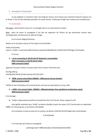 Documentation Debian-Nagios-Centreon

    5. Sauvegarde / Restauration


        Je vais expliquer ici comment créer une image du serveur via le réseau puis comment restaurer toujours via
le réseau. C’est une des méthodes possible il en existe d’autre. J’utilise part image mais il existe aussi mondorescue…

    5.1. SAUVEGARDE

Pré requis : livecd system rescue cd + un partage créé sur un autre poste en réseau

Note : avant de lancer la sauvegarde il est bon de supprimer les fichiers de log volumineux comme dans
/var/log/mysql, cela diminuera la taille de l’image.

        Sur le serveur Nagios/Centreon :

Booter sur le cd system rescue cd. Puis taper ces commandes :

mkdir /mnt/samba
mount –t smbfs –o username=Administrateur,password=MotdePasse //163.94.163.47/Images /mnt/samba

        Si l’erreur

        « Error connecting to 163.94.163.47 (Network is unreachable)
        8419: Connection to 163.94.163.47 failed
        SMB connection failed”

apparait c’est que le réseau n’est pas activé. Pour l’activer il faut faire cela :

Ifconfig eth0 up
ifconfig eth0 163.94.163.46 netmask 255.255.254.0

        “8428: session setup failed: ERRDOS – ERRnoaccess (Access denied.)
        SMB Connection failed”

Vérifiez le nom d’utilisateur et le mot de passé, ainsi que les autorisations sur le pc cible.

        « 8430 : tree connect failed : ERRDOS – ERRnoshuchshare (You specified an invalid share name)
        SMB Connection failed”

Si le message :

        "Smbfs is deprecated and will be removed from the 2.6.27 kernel. Please migrate to cifs”

        Cela signifie seulement que “smbfs” va devenir obsolète à partir du noyau 2.6.27 (sortie prévu en septembre
2008). Ce n’est pas grave, la connexion à été établie.

        Si la connexion à réussi on peut voir le contenu du dossier //163.94.163.47/Images dans /mnt/samba/ :

                                                       ls /mnt/samba



        Il ne reste plus qu’à lancer la sauvegarde :

                              partimage save-V 4000 /dev/sda1 /mnt/samba/centreonRC2
C. NERON – 2008                                                                                        Page 58 sur 60
 