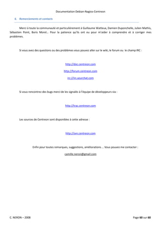 Documentation Debian-Nagios-Centreon

   6. Remerciements et contacts


        Merci à toute la communauté et particulièrement à Guillaume Watteux, Damien Duponchelle, Julien Mathis,
Sébastien Point, Boris Morel… Pour la patience qu’ils ont eu pour m’aider à comprendre et à corriger mes
problèmes.



       Si vous avez des questions ou des problèmes vous pouvez aller sur le wiki, le forum ou le champ IRC :



                                             http://doc.centreon.com

                                            http://forum.centreon.com

                                               irc://irc.azurchat.com



       Si vous rencontrez des bugs merci de les signalés à l’équipe de développeurs via :



                                             http://trac.centreon.com



       Les sources de Centreon sont disponibles à cette adresse :



                                             http://svn.centreon.com



                  Enfin pour toutes remarques, suggestions, améliorations … Vous pouvez me contacter :

                                            camille.neron@gmail.com




C. NERON – 2008                                                                                     Page 60 sur 60
 