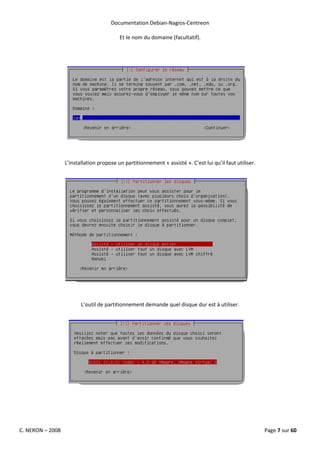 Documentation Debian-Nagios-Centreon

                                          Et le nom du domaine (facultatif).




                  L’installation propose un partitionnement « assisté ». C’est lui qu’il faut utiliser.




                         L’outil de partitionnement demande quel disque dur est à utiliser.




C. NERON – 2008                                                                                           Page 7 sur 60
 