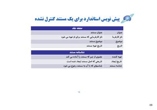 ‫ﭘﯿﺶ ﻧﻮﯾﺲ اﺳﺘﺎﻧﺪارد ﺑﺮاي ﯾﮏ ﻣﺴﺘﻨﺪ ﮐﻨﺘﺮل ﻧﺸﺪه‬
                        ‫ﺻﻔﺤﻪ ﺟﻠﺪ‬
                                           ‫ﻋﻨﻮان ﻣﺴﺘﻨﺪ‬           ‫ﻋﻨﻮان‬
             ‫ﻧﺎم ﮐﺎرﻓﺮﻣﺎﯾﯽ ﮐﻪ ﻣﺴﺘﻨﺪ ﺑﺮاي او ﺗﻬﯿﻪ ﻣﯽ ﺷﻮد‬     ‫ﻧﺎم ﮐﺎرﻓﺮﻣﺎ‬
                                         ‫ﻣﻮﺿﻮع ﻣﺴﺘﻨﺪ‬           ‫ﻣﻮﺿﻮع‬
                                      ‫ﺗﺎرﯾﺦ ﺗﻬﯿﻪ ﻣﺴﺘﻨﺪ‬           ‫ﺗﺎرﯾﺦ‬

                     ‫ﺷﻨﺎﺳﻨﺎﻣﻪ ﻣﺴﺘﻨﺪ‬
                 ‫ﻋﻀﻮي از ﺗﯿﻢ ﮐﻪ ﻣﺴﺘﻨﺪ را آﻣﺎده ﻣﯽ ﮐﻨﺪ‬       ‫ﺗﻬﯿﻪ ﮐﻨﻨﺪه‬
                  ‫ﺗﺎرﯾﺨﯽ ﮐﻪ اﺻﻞ ﻣﺴﺘﻨﺪ اﯾﺠﺎد ﺷﺪه اﺳﺖ‬        ‫ﺗﺎرﯾﺦ اﯾﺠﺎد‬
               ‫ﺷﻨﺎﺳﻬﺎي ﮐﻪ ﺑﺎ آن ﺑﻪ ﻣﺴﺘﻨﺪ رﺟﻮع ﻣﯽ ﺷﻮد‬      ‫ﺷﻨﺎﺳﻪ ﻣﺴﺘﻨﺪ‬




                              ‫21‬




                                                                          ‫31‬
 