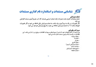 ‫ﺷﻨﺎﺳﺎﯾﯽ ﻣﺴﺘﻨﺪات و اﺳﺘﺎﻧﺪارد ﻧﺎم ﮔﺬاري ﻣﺴﺘﻨﺪات‬
                                                                        ‫ﺷﻤﺎره وﯾﺮاﯾﺶ‬
‫ﺗﻤﺎم ﻣﺴﺘﻨﺪات ﮐﻨﺘﺮل ﺷﺪه، ﻫﻤﺮاه ﺑﺎ ﯾﮏ ﺷﻤﺎره ﺗﺮﺗﯿﺒﯽ ﻫﺴﺘﻨﺪ ﮐﻪ ﺑﺎ ب ﻫﺮوزآوري ﻣﺴﺘﻨﺪ اﻓﺰاﯾﺶ‬
                                                                              ‫ﻣﯽ ﯾﺎﺑﺪ.‬
‫اﮔﺮ ﺗﻐﯿﯿﺮات در ﯾﮏ ﺑﻪ روزآوري زﯾﺎد ﺑﺎﺷﺪ، ﺑﻪ ﺷﻤﺎره وﯾﺮاﯾﺶ ﯾﮑﯽ اﺿﺎﻓﻪ ﻣﯽ ﺷﻮد و اﮔﺮ ﺗﻐﯿﯿﺮات‬
           ‫ﮐﻮﭼﮏ ﺑﺎﺷﺪ 0.1 ﺑﻪ ﺷﻤﺎره وﯾﺮاﯾﺶ اﺿﺎﻓﻪ ﻣﯽ ﺷﻮد و ﺗﺎرﯾﺦ وﯾﺮاﯾﺶ ﻫﻢ ﻗﯿﺪ ﻣﯽ ﺷﻮد.‬

                                                                               ‫ﺳﺮﺑﺮگ و ﭘﺎورﻗﯽ‬
   ‫ﻫﺮ ﻣﺴﺘﻨﺪ در ﺗﻤﺎم ﺻﻔﺤﺎت ﺧﻮد )ﺑﻪ ﻏﯿﺮ از ﻧﻤﻮدارﻫﺎي ﻣﺮﺑﻮط ﺑﻪ اﻃﻼﻋﺎت ﻣﺮﺟﻊ زﯾﺮ را دارا ﻣﯽ ﺑﺎﺷﺪ. اﯾﻦ‬
                                             ‫اﻃﻼﻋﺎت در ﻗﺴﻤﺖ ﺑﺎﻻ و ﭘﺎﯾﯿﻦ ﻣﺴﺘﻨﺪ ﻧﺸﺎن داده ﻣﯽ ﺷﻮد:‬
                                                                                   ‫- ﻋﻨﻮان ﭘﺮوژه‬
                                                                                        ‫- ﮐﺎرﻓﺮﻣﺎ‬
                                                                                          ‫- ﻣﺠﺮي‬
                                                                                     ‫- ﻋﻨﻮان ﻃﺮح‬
                                                                           ‫- ﺷﻤﺎره وﯾﺮاﯾﺶ )ﻣﺮور(‬
                                                                                   ‫- ﺷﻨﺎﺳﻪ ﻣﺴﺘﻨﺪ‬
                                                                            ‫- ﺗﺎرﯾﺦ ﺗﻬﯿﻪ ﯾﺎ وﯾﺮاﯾﺶ‬
                                                                                   ‫- ﺷﻤﺎره ﺻﻔﺤﻪ‬


                                            ‫41‬




                                                                                                     ‫51‬
 