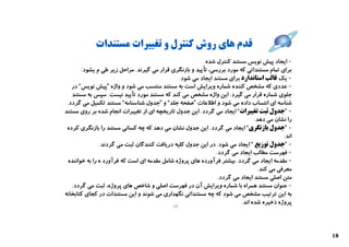 ‫ﻗﺪم ﻫﺎي روش ﮐﻨﺘﺮل و ﺗﻐﯿﯿﺮات ﻣﺴﺘﻨﺪات‬
                                                          ‫- اﯾﺠﺎد ﭘﯿﺶ ﻧﻮﯾﺲ ﻣﺴﺘﻨﺪ ﮐﻨﺘﺮل ﺷﺪه‬
        ‫ﺑﺮاي ﺗﻤﺎم ﻣﺴﺘﻨﺪاﺗﯽ ﮐﻪ ﻣﻮرد ﺑﺮرﺳﯽ، ﺗﺄﯾﯿﺪ و ﺑﺎزﻧﮕﺮي ﻗﺮار ﻣﯽ ﮔﯿﺮﻧﺪ. ﻣﺮاﺣﻞ زﯾﺮ ﻃﯽ م ﯾﺸﻮد:‬
                                               ‫- ﯾﮏ ﻗﺎﻟﺐ اﺳﺘﺎﻧﺪارد ﺑﺮاي ﻣﺴﺘﻨﺪ اﯾﺠﺎد ﻣﯽ ﺷﻮد.‬
   ‫- ﻋﺪدي ﮐﻪ ﻣﺸﺨﺺ ﮐﻨﻨﺪه ﺷﻤﺎره وﯾﺮاﯾﺶ اﺳﺖ ﺑﻪ ﻣﺴﺘﻨﺪ ﻣﻨﺘﺴﺐ ﻣﯽ ﺷﻮد و واژه ”ﭘﯿﺶ ﻧﻮﯾﺲ“ در‬
   ‫ﺟﻠﻮي ﺷﻤﺎره ﻗﺮار ﻣﯽ ﮔﯿﺮد. اﯾﻦ واژه ﻣﺸﺨﺺ ﻣﯽ ﮐﻨﺪ ﮐﻪ ﻣﺴﺘﻨﺪ ﻣﻮرد ﺗﺄﯾﯿﺪ ﻧﯿﺴﺖ. ﺳﭙﺲ ﺑﻪ ﻣﺴﺘﻨﺪ‬
 ‫ﺷﻨﺎﺳﻪ اي اﻧﺘﺴﺎب داده ﻣﯽ ﺷﻮد و اﻃﻼﻋﺎت ”ﺻﻔﺤﻪ ﺟﻠﺪ“ و ”ﺟﺪول ﺷﻨﺎﺳﻨﺎﻣﻪ“ ﻣﺴﺘﻨﺪ ﺗﮑﻤﯿﻞ ﻣﯽ ﮔﺮدد.‬
‫- ”ﺟﺪول ﺛﺒﺖ ﺗﻐﯿﯿﺮات“ اﯾﺠﺎد ﻣﯽ ﮔﺮدد. اﯾﻦ ﺟﺪول ﺗﺎرﯾﺨﭽﻪ اي از ﺗﻐﯿﯿﺮات اﻧﺠﺎم ﺷﺪه ﺑﺮ روي ﻣﺴﺘﻨﺪ‬
                                                                               ‫را ﻧﺸﺎن ﻣﯽ دﻫﺪ.‬
 ‫- ”ﺟﺪول ﺑﺎزﻧﮕﺮي“ اﯾﺠﺎد ﻣﯽ ﮔﺮدد. اﯾﻦ ﺟﺪول ﻧﺸﺎن ﻣﯽ دﻫﺪ ﮐﻪ ﭼﻪ ﮐﺴﺎﻧﯽ ﻣﺴﺘﻨﺪ را ﺑﺎزﻧﮕﺮي ﮐﺮده‬
                                                                                           ‫اﻧﺪ.‬
                ‫- ”ﺟﺪول ﺗﻮزﯾﻊ “ اﯾﺠﺎد ﻣﯽ ﺷﻮد. در اﯾﻦ ﺟﺪول ﮐﻠﯿﻪ درﯾﺎﻓﺖ ﮐﻨﻨﺪﮔﺎن ﺛﺒﺖ ﻣﯽ ﮔﺮدﻧﺪ.‬
                                                               ‫- ﻓﻬﺮﺳﺖ ﻣﻄﺎﻟﺐ اﯾﺠﺎد ﻣﯽ ﮔﺮدد.‬
  ‫- ﻣﻘﺪﻣﻪ اﯾﺠﺎد ﻣﯽ ﮔﺮدد. ﺑﯿﺸﺘﺮ ﻓﺮآورده ﻫﺎي ﭘﺮوژه ﺷﺎﻣﻞ ﻣﻘﺪﻣﻪ اي اﺳﺖ ﮐﻪ ﻓﺮآورد ه را ﺑﻪ ﺧﻮاﻧﻨﺪه‬
                                                                                 ‫ﻣﻌﺮﻓﯽ ﻣﯽ ﮐﻨﺪ.‬
                                                                ‫ﻣﺘﻦ اﺻﻠﯽ ﻣﺴﺘﻨﺪ اﯾﺠﺎد ﻣﯽ ﮔﺮدد.‬
   ‫- ﻋﻨﻮان ﻣﺴﺘﻨﺪ ﻫﻤﺮاه ﺑﺎ ﺷﻤﺎره وﯾﺮاﯾﺶ آن در ﻓﻬﺮﺳﺖ اﺻﻠﯽ و ﺷﺎﺧﺺ ﻫﺎي ﭘﺮوژه، ﺛﺒﺖ ﻣﯽ ﮔﺮدد.‬
‫ﺑﻪ اﯾﻦ ﺗﺮﺗﯿﺐ ﻣﺸﺨﺺ ﻣﯽ ﺷﻮد ﮐﻪ ﭼﻪ ﻣﺴﺘﻨﺪاﺗﯽ ﻧﮕﻬﺪاري ﻣﯽ ﺷﻮﻧﺪ و اﯾﻦ ﻣﺴﺘﻨﺪات در ﮐﺠﺎي ﮐﺘﺎﺑﺨﺎﻧﻪ‬
                                                                         ‫ﭘﺮوژه ذﺧﯿﺮه ﺷﺪه اﻧﺪ.‬
                                             ‫71‬




                                                                                                  ‫81‬
 