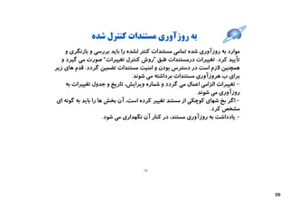 ‫ﺑﻪ روزآوري ﻣﺴﺘﻨﺪات ﮐﻨﺘﺮل ﺷﺪه‬
     ‫ﻣﻮارد ﺑﻪ روزآوري ﺷﺪه ﺗﻤﺎﻣﯽ ﻣﺴﺘﻨﺪات ﮐﻨﺘﺮ ﻟﺸﺪه را ﺑﺎﯾﺪ ﺑﺮرﺳﯽ و ﺑﺎزﻧﮕﺮي و‬
   ‫ﺗﺄﯾﯿﺪ ﮐﺮد. ﺗﻐﯿﯿﺮات درﻣﺴﺘﻨﺪات ﻃﺒﻖ ”روش ﮐﻨﺘﺮل ﺗﻐﯿﯿﺮات“ ﺻﻮرت ﻣﯽ ﮔﯿﺮد و‬
‫ﻫﻤﭽﻨﯿﻦ ﻻزم اﺳﺖ در دﺳﺘﺮس ﺑﻮدن و اﻣﻨﯿﺖ ﻣﺴﺘﻨﺪات ﺗﻀﻤﯿﻦ ﮔﺮدد. ﻗﺪم ﻫﺎي زﯾﺮ‬
                                 ‫ﺑﺮاي ب ﻫﺮوزآوري ﻣﺴﺘﻨﺪات ﺑﺮداﺷﺘﻪ ﻣﯽ ﺷﻮﻧﺪ:‬
     ‫- ﺗﻐﯿﯿﺮات اﻟﺰاﻣﯽ اﻋﻤﺎل ﻣﯽ ﮔﺮدد و ﺷﻤﺎره وﯾﺮاﯾﺶ، ﺗﺎرﯾﺦ و ﺟﺪول ﺗﻐﯿﯿﺮات ﺑﻪ‬
                                                           ‫روزآوري ﻣﯽ ﺷﻮﻧﺪ.‬
 ‫- اﮔﺮ ﺑﺦ ﺷﻬﺎي ﮐﻮﭼﮑﯽ از ﻣﺴﺘﻨﺪ ﺗﻐﯿﯿﺮ ﮐﺮده اﺳﺖ، آن ﺑﺨﺶ ﻫﺎ را ﺑﺎﯾﺪ ﺑﻪ ﮔﻮﻧﻪ اي‬
                                                                ‫ﻣﺸﺨﺺ ﮐﺮد.‬
                      ‫- ﯾﺎدداﺷﺖ ﺑﻪ روزآوري ﻣﺴﺘﻨﺪ، در ﮐﻨﺎر آن ﻧﮕﻬﺪاري ﻣﯽ ﺷﻮد.‬




                                    ‫91‬




                                                                               ‫02‬
 