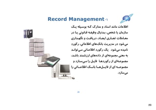 ‫۱- ‪Record Management‬‬
       ‫اﻃﻼﻋﺎت ﻣﺎﻧﻨﺪ اﺳﻨﺎد و ﻣﺪارك ﮐـﻪ ﺑﻮﺳـﯿﻠﻪ ﯾـﮏ‬
       ‫ﺳﺎزﻣﺎن ﯾﺎ ﺷﺨﺺ، ﺑـﺪﻧﺒﺎل وﻇﯿﻔـﻪ ﻗـﺎﻧﻮﻧﯽ ﯾـﺎ در‬
       ‫ﻣﻌ ـﺎﻣﻼت ﺗﺠ ـﺎري اﯾﺠــﺎد، درﯾﺎﻓ ـﺖ و ﻧﮕﻬــﺪاري‬
                    ‫ـ‬                   ‫ـ‬        ‫ـ‬
       ‫ﻣﯽ ﺷﻮد در ﻣﺪﯾﺮﯾﺖ ﺑﺎﻧﮏ ﻫﺎي اﻃﻼﻋﺎﺗﯽ، رﮐﻮرد‬
       ‫ﻧﺎﻣﯿﺪه ﻣﯽﺷﻮد. ﯾﮏ رﮐﻮرد اﻃﻼﻋـﺎﺗﯽ ﻣـﯽﺗﻮاﻧـﺪ‬
       ‫ﺑﻪ ﻣﻌﻨﯽ ﻣﺠﻤﻮﻋﻪاي از دادهﻫﺎي ارزﺷﻤﻨﺪ ﺑﺎﺷـﺪ،‬
        ‫ﻣﺠﻤﻮﻋـﻪاي از رﮐﻮردﻫـﺎ ﻓﺎﯾـﻞ را ﻣـﯽﺳـﺎزد و‬
       ‫ﻣﺠﻤﻮﻋـ ـﻪ اي از ﻓﺎﯾـ ـﻞﻫـ ـﺎ ﺑﺎﻧـ ـﮏ اﻃﻼﻋـ ـﺎﺗﯽ را‬
             ‫ـ‬        ‫ـ ـ ـ‬                      ‫ـ‬
                                               ‫ﻣﯽﺳﺎزد.‬




            ‫22‬




                                                            ‫32‬
 