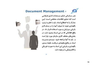 ‫۲- ‪Document Management‬‬
        ‫ﻫــﺮ ﺳــﺎزﻣﺎﻧﯽ داراي ﻣﺴــﺘﻨﺪات اداري ﻓﺮاواﻧــﯽ‬
        ‫اﺳﺖ ﮐـﻪ ﺣـﺎوي اﻃﻼﻋـﺎت ﻣﺨﺘﻠﻔـﯽ اﺳـﺖ. اﯾـﻦ‬
        ‫ﻣﺪارك ﯾﺎ ﺑﻪ اﺻﻄﻼح اﺳﻨﺎد، ﺑﺎﯾﺪ ﺑﺎ ﻧﻈﻢ و ﺗﺮﺗﯿﺐ‬
        ‫ﻧﮕﻬﺪاري ﺷﻮﻧﺪ ﺗـﺎ ﺑﺘـﻮان آﻧﻬـﺎ را در زﻣـﺎن ﻻزم‬
        ‫ﺑﺎزﯾﺎﺑﯽ، وﯾﺮاﯾﺶ و ﻣـﻮرد اﺳـﺘﻔﺎده ﻗـﺮار داد. در‬
        ‫واﻗﻊ اﻃﻼﻋﺎﺗﯽ ﮐﻪ در اﯾﻦ اﺳـﻨﺎد وﺟـﻮد دارد، در‬
        ‫ﺑﺨﺶﻫﺎي ﻣﺨﺘﻠﻒ ﮐﺎري ﺳﺎزﻣﺎن ﻣﻮرد ﻧﯿﺎز اﺳﺖ‬
        ‫و ﺑﺎﯾﺪ ﺑﻪ آﻧﻬﺎ ﻣﺮاﺟﻌﻪ ﺷـﻮد. ﺳﯿﺴـﺘﻢ ﻣـﺪﯾﺮﯾﺖ‬
        ‫اﺳﻨﺎد در واﻗـﻊ وﻇﯿﻔـﻪي درﯾﺎﻓـﺖ، ﻃﺒﻘـﻪ ﺑﻨـﺪي،‬
        ‫ﻧﮕﻬﺪاري و ﺑﺎزﯾﺎﺑﯽ اﯾﻦ اﺳﻨﺎد ﺑﻪ ﺻﻮرت ﻓﯿﺰﯾﮑﯽ‬
                         ‫و اﻟﮑﺘﺮوﻧﯿﮑﯽ را ﺑﺮﻋﻬﺪه دارد.‬

             ‫32‬




                                                         ‫42‬
 