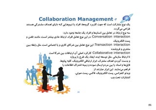 ‫۳- ‪Collaboration Management‬‬
‫ﯾﮏ ﻧﻮع ﻣﺸﺎرﮐﺖ اﺳﺖ ﮐﻪ ﺟﻬﺖ ﮐﺎرﺑﺮد ﮔﺮوهﻫﺎ، اﻓﺮاد ﯾﺎ ﺗـﯿﻢﻫـﺎﯾﯽ ﮐـﻪ داراي اﻫـﺪاف ﻣﺸـﺘﺮﮐﯽ ﻫﺴـﺘﻨﺪ‬
                                                                                      ‫ﻃﺮاﺣﯽ ﻣﯽﮔﺮدد.‬
                                    ‫ﺳﻪ ﻧﻮع ارﺗﺒﺎط در ﺗﻌﺎﻣﻞ ﺑﯿﻦ اﻧﺴﺎنﻫﺎ و اﻓﺮاد ﯾﮏ ﺟﺎﻣﻌﻪ وﺟﻮد دارد:‬
‫‪ :Conversation interaction‬در اﯾﻦ ﻧﻮع ﺗﻌﺎﻣﻞ اﻓﺮاد، ارﺗﺒﺎط ﻋﺎدي ﺑﯿﺸﺘﺮ اﺳـﺖ، ﻣﺎﻧﻨـﺪ ﺗﻠﻔـﻦ و‬
                                                                                      ‫ﭘﺴﺖ اﻟﮑﺘﺮوﻧﯿﮏ‬
‫‪ :Transaction interaction‬اﯾﻦ ﻧﻮع ﺗﻌﺎﻣﻞ ﺑﯿﻦ ﺷﺮﮐﺎي ﮐﺎري و ﯾﺎ اﺟﺘﻤﺎﻋﯽ اﺳﺖ، ﻣﺜﻞ راﺑﻄﻪ ﺑـﯿﻦ‬
                                                                                    ‫ﻣﺸﺘﺮي و ﻓﺮوﺷﻨﺪه‬
                      ‫‪ :Collaborative interaction‬ﮐﺎرﮐﺮد اﺻﻠﯽ آن ارﺗﺒﺎﻃﺎت ﺑﯿﻦ ﺷﺮﮐﺎ اﺳﺖ‬
                                           ‫ﺗﺎ ارﺗﺒﺎط ﺳﺎزﻣﺎﻧﯽ. ﻣﺜﻞ ﺗﻮﺳﻌﻪ اﯾﺪه، اﯾﺠﺎد ﯾﮏ ﻃﺮح ﯾﺎ ﭘﺮوژه‬
                                ‫و ﺑﺪﺳﺖ آوردن اﻫﺪاف ﻣﺸﺘﺮك، اﺑﺰار ارﺗﺒﺎﻃﯽ اﻟﮑﺘﺮوﻧﯿﮏ، ﮐﻠﯿﻪ ﭘﯿﺎمﻫﺎ،‬
                                   ‫ﻓﺎﯾﻞﻫﺎ و اﺳﻨﺎد را ﺑﯿﻦ ﻣﺮدم ارﺳﺎل ﻧﻤﻮده و زﻣﯿﻨﻪ اﺷﺘﺮاك اﻃﻼﻋﺎت را‬
                                                                 ‫ﻓﺮاﻫﻢ ﻣﯽﻧﻤﺎﯾﻨﺪ. اﯾﻦ اﺑﺰار ﻋﺒﺎرﺗﻨﺪ از:‬
                                               ‫وﯾﺪﺋﻮ ﮐﻨﻔﺮاﻧﺲ، ﭘﺴﺖ اﻟﮑﺘﺮوﻧﯿﮏ، ﻓﺎﮐﺲ، ﭘﺴﺖ ﺻﻮﺗﯽ،‬
                                                                                    ‫اﻧﺘﺸﺎرات ﺗﺤﺖ وب‬



                                                  ‫42‬




                                                                                                         ‫52‬
 