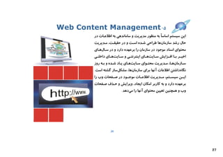 ‫۵- ‪Web Content Management‬‬
        ‫اﯾﻦ ﺳﯿﺴﺘﻢ اﺳﺎﺳﺎً ﺑﻪ ﻣﻨﻈﻮر ﻣﺪﯾﺮﯾﺖ و ﺳﺎﻣﺎﻧﺪﻫﯽ ﺑﻪ اﻃﻼﻋـﺎت در‬
        ‫ﺣﺎل رﺷﺪ ﺳﺎزﻣﺎنﻫﺎ ﻃﺮاﺣﯽ ﺷـﺪه اﺳـﺖ و در ﺣﻘﯿﻘـﺖ، ﻣـﺪﯾﺮﯾﺖ‬
        ‫ﻣﺤﺘﻮاي اﺳﻨﺎد ﻣﻮﺟﻮد در ﺳﺎزﻣﺎن را ﺑﺮﻋﻬﺪه دارد و در ﺳـﺎلﻫـﺎي‬
        ‫اﺧﯿــﺮ ﺑــﺎ اﻓــﺰاﯾﺶ ﺳــﺎﯾﺖﻫــﺎي اﯾﻨﺘﺮﻧﺘــﯽ و ﺳــﺎﯾﺖﻫــﺎي داﺧﻠــﯽ‬
        ‫ﺳـﺎزﻣﺎنﻫـﺎ، ﻣ ـﺪﯾﺮﯾﺖ ﻣﺤﺘـﻮاي ﺳ ـﺎﯾﺖﻫـﺎي ﯾ ـﺎد ﺷـﺪه و ﺑ ـﻪ روز‬
             ‫ـ‬       ‫ـ‬    ‫ـ ـ‬        ‫ـ‬      ‫ـ‬         ‫ـ ـ‬          ‫ـ‬
        ‫ﻧﮕﺎهداﺷﺘﻦ اﻃﻼﻋﺎت آﻧﻬﺎ ﺑﺮاي ﺳﺎزﻣﺎنﻫﺎ، ﻣﺸﮑﻞﺳﺎز ﮔﺸﺘﻪ اﺳﺖ.‬
        ‫اﯾــﻦ ﺳﯿﺴــﺘﻢ، ﻣــﺪﯾﺮﯾﺖ اﻃﻼﻋــﺎت ﻣﻮﺟــﻮد در ﺻــﻔﺤﺎت وب را‬
        ‫ﺑﺮﻋﻬﺪه دارد و ﺑﻪ ﮐﺎرﺑﺮ اﻣﮑﺎن اﯾﺠﺎد، وﯾﺮاﯾﺶ و ﺣـﺬف ﺻـﻔﺤﺎت‬
                           ‫وب و ﻫﻤﭽﻨﯿﻦ ﺗﻌﯿﯿﻦ ﻣﺤﺘﻮاي آﻧﻬﺎ را ﻣﯽدﻫﺪ.‬




                   ‫62‬




                                                                            ‫72‬
 