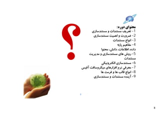 ‫ﻣﺤﺘﻮاي دوره:‬
          ‫1- ﺗﻌﺮﯾﻒ ﻣﺴﺘﻨﺪات و ﻣﺴﺘﻨﺪﺳﺎزي‬
           ‫2- ﺿﺮورت و اﻫﻤﯿﺖ ﻣﺴﺘﻨﺪﺳﺎزي‬
                        ‫3- اﻧﻮاع ﻣﺴﺘﻨﺪات‬
                           ‫4- ﻣﻔﺎﻫﯿﻢ ﭘﺎﯾﻪ‬
                ‫داده، اﻃﻼﻋﺎت، داﻧﺶ، ﻣﺤﺘﻮا‬
        ‫5- روش ﻫﺎي ﻣﺴﺘﻨﺪﺳﺎزي و ﻣﺪﯾﺮﯾﺖ‬
                                 ‫ﻣﺴﺘﻨﺪات‬
                ‫6- ﻣﺴﺘﻨﺪﺳﺎزي اﻟﮑﺘﺮوﻧﯿﮑﯽ‬
    ‫7- ﻣﻌﺮﻓﯽ ﻧﺮم اﻓﺰارﻫﺎي ﻣﯿﮑﺮوﺳﺎﻓﺖ آﻓﯿﺲ‬
               ‫8- اﻧﻮاع ﻗﺎﻟﺐ ﻫﺎ و ﻓﺮﻣﺖ ﻫﺎ‬
           ‫9- آﯾﻨﺪه ﻣﺴﺘﻨﺪات و ﻣﺴﺘﻨﺪﺳﺎزي‬



‫2‬




                                            ‫3‬
 