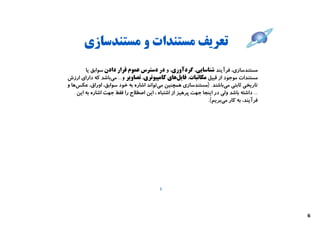 ‫ﺗﻌﺮﯾﻒ ﻣﺴﺘﻨﺪات و ﻣﺴﺘﻨﺪﺳﺎزي‬
        ‫ﻣﺴﺘﻨﺪﺳﺎزي، ﻓﺮآﯾﻨﺪ ﺷﻨﺎﺳﺎﯾﯽ، ﮔﺮدآوري، و در دﺳﺘﺮس ﻋﻤﻮم ﻗﺮار دادن ﺳﻮاﺑﻖ ﯾﺎ‬
‫ﻣﺴﺘﻨﺪات ﻣﻮﺟﻮد از ﻗﺒﯿﻞ ﻣﮑﺎﺗﺒﺎت، ﻓﺎﯾﻞﻫﺎي ﮐﺎﻣﭙﯿﻮﺗﺮي، ﺗﺼﺎوﯾﺮ و... ﻣﯽﺑﺎﺷﺪ ﮐﻪ داراي ارزش‬
‫ﺗﺎرﯾﺨﯽ ﺛﺎﺑﺘﯽ ﻣﯽﺑﺎﺷﻨﺪ. )ﻣﺴﺘﻨﺪﺳﺎزي ﻫﻤﭽﻨﯿﻦ ﻣﯽﺗﻮاﻧﺪ اﺷﺎره ﺑﻪ ﺧﻮد ﺳﻮاﺑﻖ، اوراق، ﻋﮑﺲﻫﺎ و‬
    ‫... داﺷﺘﻪ ﺑﺎﺷﺪ وﻟﯽ در اﯾﻨﺠﺎ ﺟﻬﺖ ﭘﺮﻫﯿﺰ از اﺷﺘﺒﺎه ، اﯾﻦ اﺻﻄﻼح را ﻓﻘﻂ ﺟﻬﺖ اﺷﺎره ﺑﻪ اﯾﻦ‬
                                                              ‫ﻓﺮآﯾﻨﺪ، ﺑﻪ ﮐﺎر ﻣﯽﺑﺮﯾﻢ(.‬




                                          ‫5‬




                                                                                          ‫6‬
 