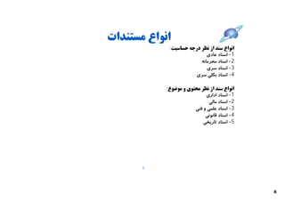 ‫اﻧﻮاع ﻣﺴﺘﻨﺪات‬
             ‫اﻧﻮاع ﺳﻨﺪ از ﻧﻈﺮ درﺟﻪ ﺣﺴﺎﺳﯿﺖ:‬
                             ‫1- اﺳﻨﺎد ﻋﺎدي‬
                          ‫2- اﺳﻨﺎد ﻣﺤﺮﻣﺎﻧﻪ‬
                             ‫3- اﺳﻨﺎد ﺳﺮي‬
                        ‫4- اﺳﻨﺎد ﺑﮑﻠﯽ ﺳﺮي‬

            ‫اﻧﻮاع ﺳﻨﺪ از ﻧﻈﺮ ﻣﺤﺘﻮي و ﻣﻮﺿﻮع:‬
                             ‫1- اﺳﻨﺎد اداري‬
                               ‫2- اﺳﻨﺎد ﻣﺎﻟﯽ‬
                        ‫3- اﺳﻨﺎد ﻋﻠﻤﯽ و ﻓﻨﯽ‬
                             ‫4- اﺳﻨﺎد ﻗﺎﻧﻮﻧﯽ‬
                            ‫5- اﺳﻨﺎد ﺗﺎرﯾﺨﯽ‬




       ‫7‬




                                               ‫8‬
 