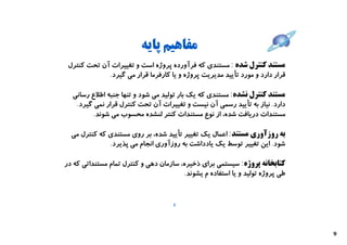 ‫ﻣﻔﺎﻫﯿﻢ ﭘﺎﯾﻪ‬
 ‫ﻣﺴﺘﻨﺪ ﮐﻨﺘﺮل ﺷﺪه : ﻣﺴﺘﻨﺪي ﮐﻪ ﻓﺮآورده ﭘﺮوژه اﺳﺖ و ﺗﻐﯿﯿﺮات آن ﺗﺤﺖ ﮐﻨﺘﺮل‬
             ‫ﻗﺮار دارد و ﻣﻮرد ﺗﺄﯾﯿﺪ ﻣﺪﯾﺮﯾﺖ ﭘﺮوژه و ﯾﺎ ﮐﺎرﻓﺮﻣﺎ ﻗﺮار ﻣﯽ ﮔﯿﺮد.‬

  ‫ﻣﺴﺘﻨﺪ ﮐﻨﺘﺮل ﻧﺸﺪه: ﻣﺴﺘﻨﺪي ﮐﻪ ﯾﮏ ﺑﺎر ﺗﻮﻟﯿﺪ ﻣﯽ ﺷﻮد و ﺗﻨﻬﺎ ﺟﻨﺒﻪ اﻃﻼع رﺳﺎﻧﯽ‬
   ‫دارد. ﻧﯿﺎز ﺑﻪ ﺗﺄﯾﯿﺪ رﺳﻤﯽ آن ﻧﯿﺴﺖ و ﺗﻐﯿﯿﺮات آن ﺗﺤﺖ ﮐﻨﺘﺮل ﻗﺮار ﻧﻤﯽ ﮔﯿﺮد.‬
         ‫ﻣﺴﺘﻨﺪات درﯾﺎﻓﺖ ﺷﺪه، از ﻧﻮع ﻣﺴﺘﻨﺪات ﮐﻨﺘﺮ ﻟﻨﺸﺪه ﻣﺤﺴﻮب ﻣﯽ ﺷﻮﻧﺪ.‬

  ‫ﺑﻪ روزآوري ﻣﺴﺘﻨﺪ: اﻋﻤﺎل ﯾﮏ ﺗﻐﯿﯿﺮ ﺗﺄﯾﯿﺪ ﺷﺪه، ﺑﺮ روي ﻣﺴﺘﻨﺪي ﮐﻪ ﮐﻨﺘﺮل ﻣﯽ‬
              ‫ﺷﻮد. اﯾﻦ ﺗﻐﯿﯿﺮ ﺗﻮﺳﻂ ﯾﮏ ﯾﺎدداﺷﺖ ﺑﻪ روزآوري اﻧﺠﺎم ﻣﯽ ﭘﺬﯾﺮد.‬

‫ﮐﺘﺎﺑﺨﺎﻧﻪ ﭘﺮوژه: ﺳﯿﺴﺘﻤﯽ ﺑﺮاي ذﺧﯿﺮه، ﺳﺎزﻣﺎن دﻫﯽ و ﮐﻨﺘﺮل ﺗﻤﺎم ﻣﺴﺘﻨﺪاﺗﯽ ﮐﻪ در‬
                                        ‫ﻃﯽ ﭘﺮوژه ﺗﻮﻟﯿﺪ و ﯾﺎ اﺳﺘﻔﺎده م ﯾﺸﻮﻧﺪ.‬


                                     ‫8‬




                                                                               ‫9‬
 