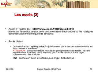 Les accès (2) Accès IP : par la BU:  http://www.unice.fr/BU/accueil.html Accès par la service central de la documentation électronique ou les rubriques documentation électronique des sections. Accès distant :  l’authentification :  « proxy.unice.fr » (directement par le lien des ressources via les liens docelec + sections) ATTENTION  : q uelques éditeurs refusent ce principe de l'accès distant : Ils sont signalés dans le tableau par la mention "pas d'accès distant » sur la page documentation électronique. ENT :  connexion avec le sésame puis onglet bibliothèque 