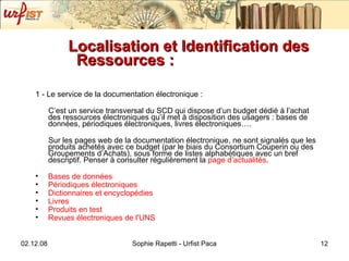 Localisation et Identification des Ressources :   1 - Le service de la documentation électronique :  C’est un service transversal du SCD qui dispose d’un budget dédié à l’achat des ressources électroniques qu’il met à disposition des usagers : bases de données, périodiques électroniques, livres électroniques…. Sur les pages web de la documentation électronique, ne sont signalés que les produits achetés avec ce budget (par le biais du Consortium Couperin ou des Groupements d’Achats), sous forme de listes alphabétiques avec un bref descriptif. Penser à consulter régulièrement la  page  d’actualités . Bases de  données  Périodiques  électroniques Dictionnaires  et encyclopédies Livres Produits  en test  Revues  électroniques  de  l'UNS    