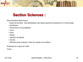 Section Sciences :  Documentation électronique : bases de données : liste alphabétique des bases payantes et gratuites sur la même page. périodiques dictionnaire et encyclopédies cours livres thèses sélection de signets brevets  littérature grise (rapports, actes de congrès non publiés..) Publications en ligne de l’UNS Liens….. 