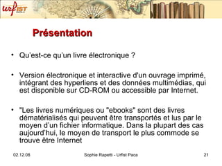 Présentation Qu’est-ce qu’un livre électronique ? Version électronique et interactive d'un ouvrage imprimé, intégrant des hyperliens et des données multimédias, qui est disponible sur CD-ROM ou accessible par Internet. "Les livres numériques ou "ebooks" sont des livres dématérialisés qui peuvent être transportés et lus par le moyen d’un fichier informatique. Dans la plupart des cas aujourd’hui, le moyen de transport le plus commode se trouve être Internet 