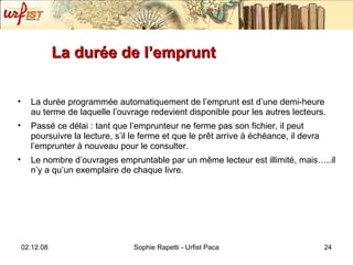 La durée de l’emprunt  La durée programmée automatiquement de l’emprunt est d’une demi-heure au terme de laquelle l’ouvrage redevient disponible pour les autres lecteurs. Passé ce délai : tant que l’emprunteur ne ferme pas son fichier, il peut poursuivre la lecture, s’il le ferme et que le pr êt arrive à échéance, il devra l’emprunter à nouveau pour le consulter. Le nombre d’ouvrages empruntable par un même lecteur est illimité, mais…..il n’y a qu’un exemplaire de chaque livre. 