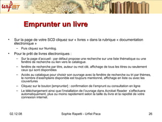 Emprunter un livre Sur la page de votre SCD cliquez sur « livres » dans la rubrique « documentation électronique »  Puis cliquez sur Numilog. Pour le prêt de livres électroniques : Sur la page d’accueil : par défaut propose une recherche sur une liste thématique ou une fen être de recherche ou lien vers le catalogue. fen être de recherche par titre, auteur ou mot clé, affichage de tous les titres ou seulement ceux qui sont disponibles Accès au catalogue pour choisir son ouvrage avec la fenêtre de recherche ou tri par thèmes, le nombre d’exemplaire disponible est toujours mentionné, affichage en liste ou avec les couvertures Cliquez sur le bouton [emprunter] : confirmation de l’emprunt ou consultation en ligne Le téléchargement ainsi que l’installation de l’ouvrage dans Acrobat Reader  s’effectuera automatiquement, plus ou moins rapidement selon la taille du livre et la rapidité de votre connexion internet. 