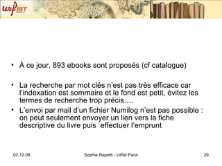 À ce jour, 893 ebooks sont proposés (cf catalogue) La recherche par mot clés n’est pas très efficace car l’indexation est sommaire et le fond est petit, évitez les termes de recherche trop précis…. L’envoi par mail d’un fichier Numilog n’est pas possible : on peut seulement envoyer un lien vers la fiche descriptive du livre puis  effectuer l’emprunt 