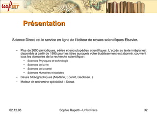 Présentation Science Direct est le service en ligne de l’éditeur de revues scientifiques Elsevier.  Plus de 2600 périodiques, séries et encyclopédies scientifiques. L’accès au texte intégral est disponible à partir de 1995 pour les titres auxquels votre établissement est abonné, couvrent tous les domaines de la recherche scientifique :  Sciences Physiques et technologie Sciences de la vie Sciences de la santé Sciences Humaines et sociales Bases bibliographiques (Medline, Econlit, Geobase..) Moteur de recherche spécialisé : Scirus 