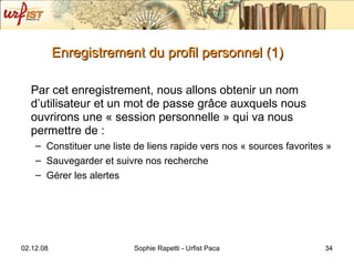 Enregistrement du profil personnel (1) Par cet enregistrement, nous allons obtenir un nom d’utilisateur et un mot de passe  grâce auxquels nous ouvrirons une « session personnelle » qui va nous permettre de : Constituer une liste de liens rapide vers nos « sources favorites » Sauvegarder et suivre nos recherche Gérer les alertes 