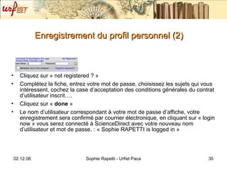 Enregistrement du profil personnel (2) Cliquez sur « not registered ? » Complétez la fiche, entrez votre mot de passe, choisissez les sujets qui vous intéressent, cochez la case d’acceptation des conditions générales du contrat d’utilisateur inscrit…. Cliquez sur «  done  » Le nom d’utilisateur correspondant à votre mot de passe d’affiche, votre enregistrement sera confirmé par courrier électronique, en cliquant sur « login now » vous serez connecté à ScienceDirect avec votre nouveau nom d’utilisateur et mot de passe. : « Sophie RAPETTI is logged in » 