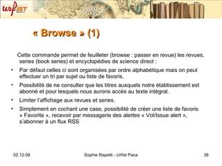 « Browse » (1) Cette commande permet de feuilleter (browse : passer en revue) les revues, series (book series) et encyclopédies de science direct :  Par défaut celles ci sont organisées par ordre alphabétique mais on peut effectuer un tri par sujet ou liste de favoris. Possibilité de ne consulter que les titres auxquels notre établissement est abonné et pour lesquels nous aurons accès au texte intégral. Limiter l’affichage aux revues et series. Simplement en cochant une case, possibilité de créer une liste de favoris « Favorite », recevoir par messagerie des alertes « Vol/Issue alert », s’abonner à un flux RSS 