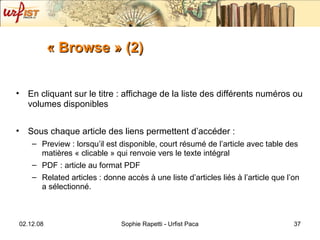 « Browse » (2) En cliquant sur le titre : affichage de la liste des différents numéros ou volumes disponibles Sous chaque article des liens permettent d’accéder :  Preview : lorsqu’il est disponible, court résumé de l’article avec table des matières « clicable » qui renvoie vers le texte intégral PDF : article au format PDF Related articles : donne accès à une liste d’articles liés à l’article que l’on a sélectionné.  
