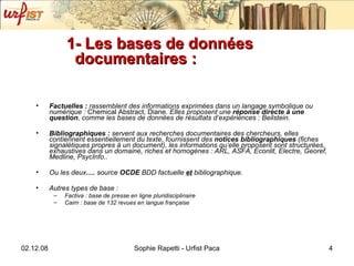 1- Les bases de données documentaires :  Factuelles :  rassemblent des informations exprimées dans un langage symbolique ou numérique :  Chemical Abstract, Diane . Elles proposent une  réponse directe   à une question , comme les bases de données de résultats d’expériences :   Beilstein .  Bibliographiques :  servent aux recherches documentaires des chercheurs, elles contiennent essentiellement du texte, fournissent des  notices bibliographiques  (fiches signalétiques propres à un document), les informations qu’elle proposent sont structurées, exhaustives dans un domaine, riches et homogènes :  ARL, ASFA, Econlit, Electre, Georef, Medline, PsycInfo .. Ou les deux ….  source  OCDE  BDD factuelle   et   bibliographique. Autres types de base :  Factiva : base de presse en ligne pluridisciplinaire Cairn : base de 132 revues en langue française 