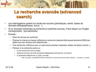 La recherche avancée (advanced search) Les interrogations portent sur toutes les sources (périodiques, series, bases de données bibliographiques, scirus…). Si on souhaite restreindre sa recherche à certaines sources, il faut cliquer sur l’onglet correspondant : journals/books Ensuite : Saisir les termes de recherche Préciser le champ sur lequel s’effectue la recherche (abstract,title,keywords/author/ISSN) par défaut tous les champs sont sélectionnés…. Si la recherche s’effectue avec un autre terme préciser l’opérateur boléen de liaison (and/or..) Préciser si la recherche porte sur : sur les revues et/ou les ouvrages toutes les sources, les titres auxquels l’établissement est abonné, nos favoris si nécessaire sélectionner un sujet, une date Dans « journals » possibilité de limiter la recherche à un type de document (artcle, editorial…), une date, un volume 