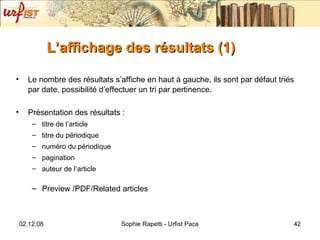 L’affichage des résultats (1) Le nombre des résultats s’affiche en haut à gauche, ils sont par défaut triés par date, possibilité d’effectuer un tri par pertinence . Présentation des résultats :  titre de l’article titre du périodique numéro du périodique pagination auteur de l’article Preview /PDF/Related articles 