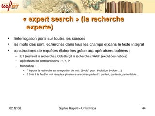 « expert search » (la recherche experte) l’interrogation porte sur toutes les sources les mots clés sont recherchés dans tous les champs et dans le texte intégral constructions de requ êtes élaborées grâce aux opératuers boléens : ET (restreint la recherche), OU (élargit la recherche), SAUF (exclut des notions) opérateurs de comparaisons : =, <, > troncature :  * impose la recherche sur une portion de mot : (évolu* pour : évolution, évoluer….)  ! Saisi à la fin d’un mot remplace plusieurs caractères pantent! : pantent, pantents, pantentable… 