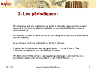 2- Les périodiques : Un périodique est une publication qui paraît à intervalle plus ou moins régulier, en général composé de plusieurs articles sur des sujets différents et dont le contenu change. On emploie souvent le terme de revue pour désigner un périodique scientifique (revues Masson) Le périodique peut être spécialisé ou d’intérêt général.  Il existe des bases de données de périodiques : comme Science Direct d’Elsevier qui regroupe plus de 2000 publications. On donne souvent le nom de « bouquet de périodiques » à l’ensemble des publications proposées par un éditeur : High Impact, Nature….. 