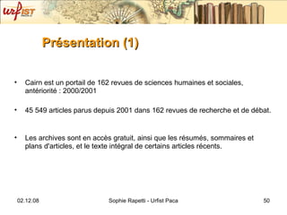 Présentation (1) Cairn est un portail de 162 revues de sciences humaines et sociales, antériorité : 2000/2001 45 549 articles parus depuis 2001 dans 162 revues de recherche et de débat.  Les archives sont en accès gratuit, ainsi que les résumés, sommaires et plans d'articles, et le texte intégral de certains articles récents. 
