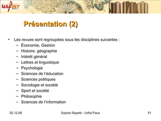 Présentation (2)   Les revues sont regroupées sous les disciplines suivantes :  Économie, Gestion Histoire, géographie Intérêt général Lettres et linguistique Psychologie Sciences de l’éducation Sciences politiques Sociologie et société Sport et société Philosophie Sciences de l’information 