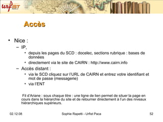 Accès Nice : IP,  depuis les pages du SCD : docelec, sections rubrique : bases de données directement via le site de CAIRN : http://www.cairn.info Accès distant :  via le SCD cliquez sur l’URL de CAIRN et entrez votre identifiant et mot de passe (messagerie) via l’ENT Fil d’Ariane : sous chaque titre : une ligne de lien permet de situer la page en cours dans la hiérarchie du site et de retourner directement à l’un des niveaux hiérarchiques supérieurs. 