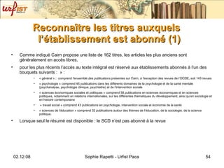 Reconna ître les titres auxquels l’établissement est abonné (1) Comme indiqué Cairn propose une liste de 162 titres, les articles les plus anciens sont généralement en accès libres,  pour les plus récents l’accès au texte intégral est réservé aux établissements abonnés à l’un des bouquets suivants :  » :  « général » :  comprend l’ensemble des publications présentes sur Cairn, à l’exception des revues de l’OCDE, soit 143 revues  « psychologie » comprend 45 publications dans les différents domaines de la psychologie et de la santé mentale (psychanalyse, psychologie clinique, psychiatrie) et de l’intervention sociale « sciences économiques sociales et politiques » comprend 58 publications en sciences économiques et en sciences politiques, notamment en relations internationales, sur les différentes thématiques du développement, ainsi qu’en sociologie et en histoire contemporaine « travail social » comprend 43 publications en psychologie, intervention sociale et économie de la santé  « sciences de l’éducation » comprend 32 publications autour des thèmes de l’éducation, de la sociologie, de la science politique. Lorsque seul le résumé est disponible : le SCD n’est pas abonné à la revue 