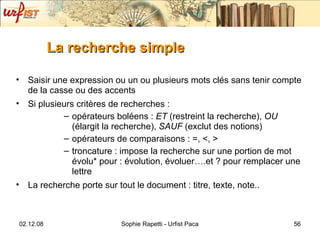 La recherche simple Saisir une expression ou un ou plusieurs mots clés sans tenir compte de la casse ou des accents Si plusieurs critères de recherches  :  opérateurs boléens :  ET  (restreint la recherche),  OU  (élargit la recherche),  SAUF  (exclut des notions) opérateurs de comparaisons : =, <, > troncature : impose la recherche sur une portion de mot évolu* pour : évolution, évoluer….et ? pour remplacer une lettre  La recherche porte sur tout le document : titre, texte, note.. 